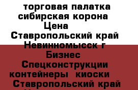 торговая палатка.сибирская корона › Цена ­ 1 - Ставропольский край, Невинномысск г. Бизнес » Спецконструкции, контейнеры, киоски   . Ставропольский край,Невинномысск г.